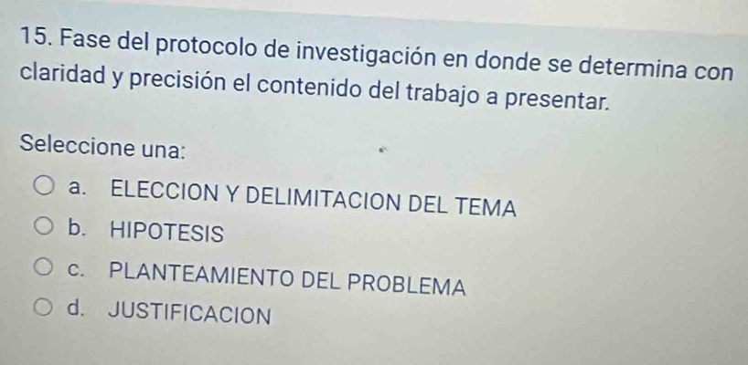 Fase del protocolo de investigación en donde se determina con
claridad y precisión el contenido del trabajo a presentar.
Seleccione una:
a. ELECCION Y DELIMITACION DEL TEMA
b. HIPOTESIS
c. PLANTEAMIENTO DEL PROBLEMA
d. JUSTIFICACION