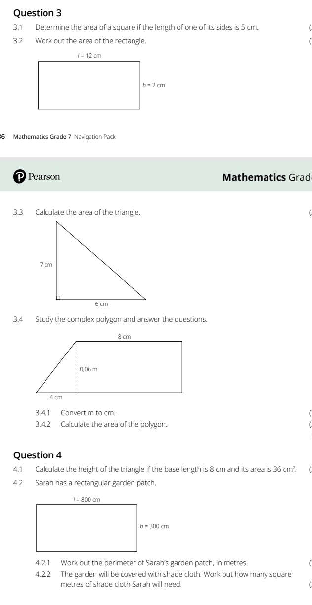 3.1 Determine the area of a square if the length of one of its sides is 5 cm.
3.2 Work out the area of the rectangle.
6 Mathematics Grade 7 Navigation Pack
D Pearson  Mathematics Grad
3.3 Calculate the area of the triangle.
3.4 Study the complex polygon and answer the questions.
3.4.1 Convert m to cm.
3.4.2 Calculate the area of the polygon.
Question 4
4.1 Calculate the height of the triangle if the base length is 8 cm and its area is 36cm^2. 
4.2 Sarah has a rectangular garden patch.
4.2.1 Work out the perimeter of Sarah's garden patch, in metres.
4.2.2 The garden will be covered with shade cloth. Work out how many square
metres of shade cloth Sarah will need.