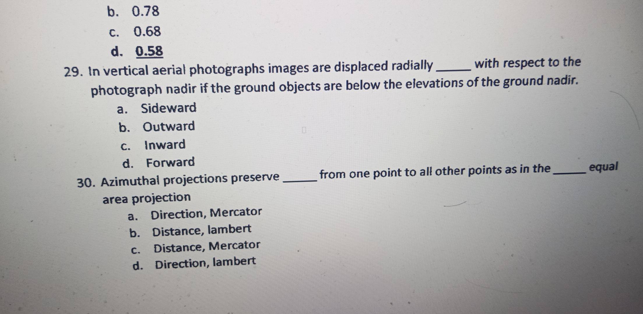 b. 0.78
c. 0.68
d. 0.58
29. In vertical aerial photographs images are displaced radially_ with respect to the
photograph nadir if the ground objects are below the elevations of the ground nadir.
a. Sideward
b. Outward
c. Inward
d. Forward
30. Azimuthal projections preserve _from one point to all other points as in the_
equal
area projection
a. Direction, Mercator
b. Distance, lambert
c. Distance, Mercator
d. Direction, lambert