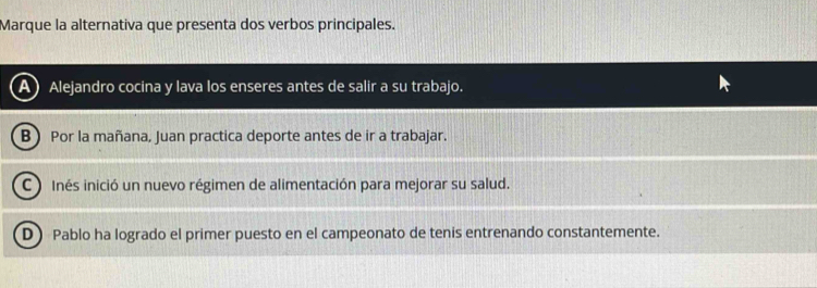 Marque la alternativa que presenta dos verbos principales.
A) Alejandro cocina y lava los enseres antes de salir a su trabajo.
B  Por la mañana, Juan practica deporte antes de ir a trabajar.
C ) Inés inició un nuevo régimen de alimentación para mejorar su salud.
D) Pablo ha logrado el primer puesto en el campeonato de tenis entrenando constantemente.