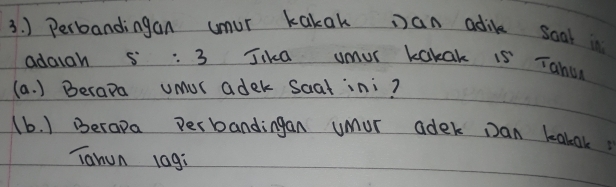 ) Perbandingan umur kakak Dan adik soal in 
adaiah 5:3 Jika umur kakak is Tahu 
(a. ) Berapa umUr adek Saatini? 
(b. ) Berapa perbandingan umur adek Dan kabok 
Tahun lag: