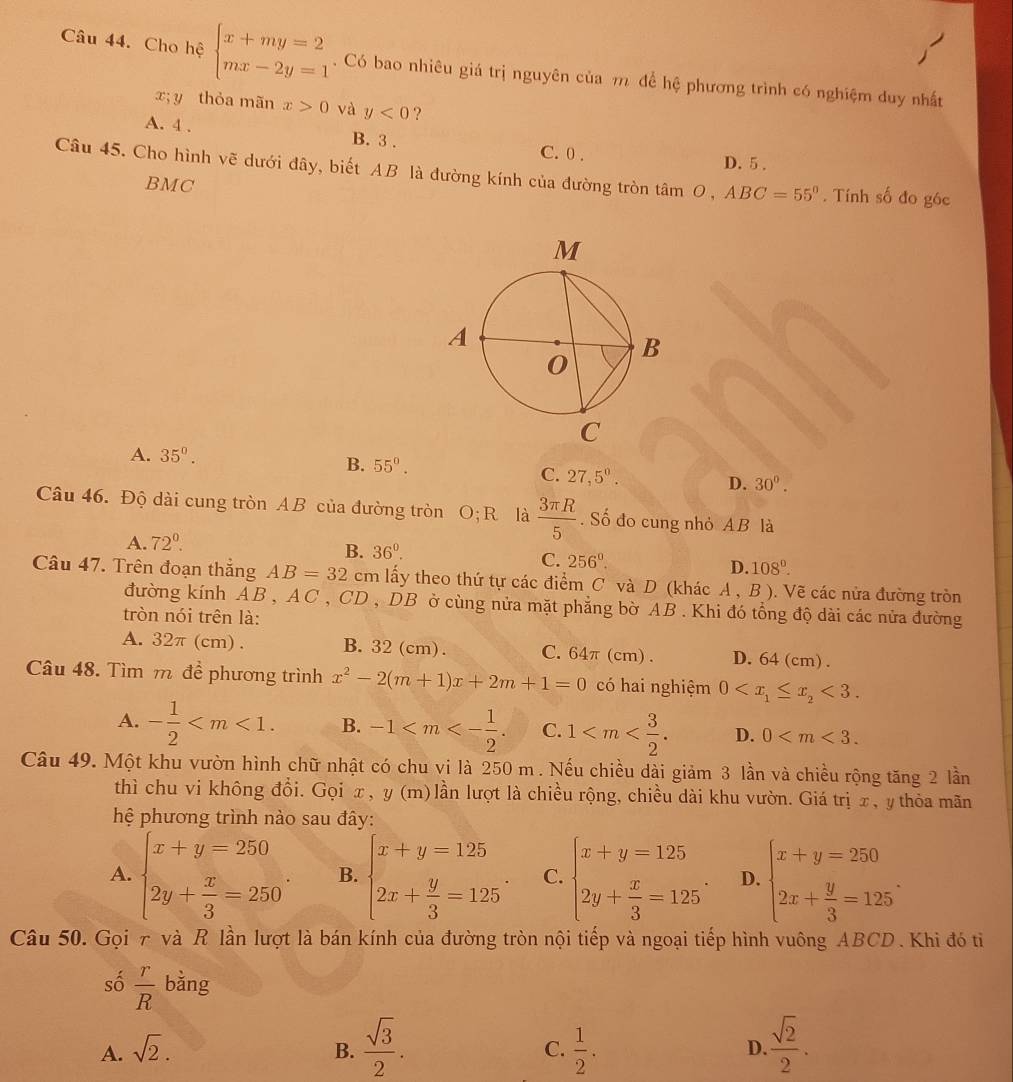 Cho hệ beginarrayl x+my=2 mx-2y=1endarray.. Có bao nhiêu giá trị nguyên của m để hệ phương trình có nghiệm duy nhất
x; y thỏa mãn x>0 và y<0</tex> ?
A. 4 . B. 3 . C. 0 . D.5 .
Câu 45. Cho hình vẽ dưới đây, biết AB là đường kính của đường tròn tân tan O,ABC=55°. Tính số đo góc
BMC
A. 35°.
B. 55°.
C. 27,5^0. D. 30°.
Câu 46. Độ dài cung tròn AB của đường tròn O; R là  3π R/5 . Số đo cung nhỏ AB là
A. 72°.
B. 36^0. C. 256°. D. 108°.
Câu 47. Trên đoạn thắng AB=32cm lấy theo thứ tự các điểm C và D (khác A,B). Vẽ các nửa đường tròn
đường kính AB, AC, CD , DB ở cùng nửa mặt phẳng bờ AB . Khi đó tổng độ dài các nửa đường
tròn nói trên là:
A. 32π (cm) . B.32(cm). C.64π(cm). D.64(cm).
Câu 48. Tìm m đề phương trình x^2-2(m+1)x+2m+1=0 có hai nghiệm 0 <3.
A. - 1/2  B. -1 C. 1 D. 0
Câu 49. Một khu vườn hình chữ nhật có chu vi là 250 m . Nếu chiều dài giảm 3 lần và chiều rộng tăng 2 lần
thì chu vi không đổi. Gọi x, y (m) lần lượt là chiều rộng, chiều dài khu vườn. Giá trị x, y thỏa mãn
hệ phương trình nào sau đây:
A. beginarrayl x+y=250 2y+ x/3 =250endarray. . B. beginarrayl x+y=125 2x+ y/3 =125endarray. . C. beginarrayl x+y=125 2y+ x/3 =125endarray. . D. beginarrayl x+y=250 2x+ y/3 =125endarray. .
Câu 50. Gọi 7 và R lần lượt là bán kính của đường tròn nội tiếp và ngoại tiếp hình vuông ABCD. Khi đó ti
số  r/R  bằng
A. sqrt(2). B.  sqrt(3)/2 .  1/2 . D.  sqrt(2)/2 .
C.