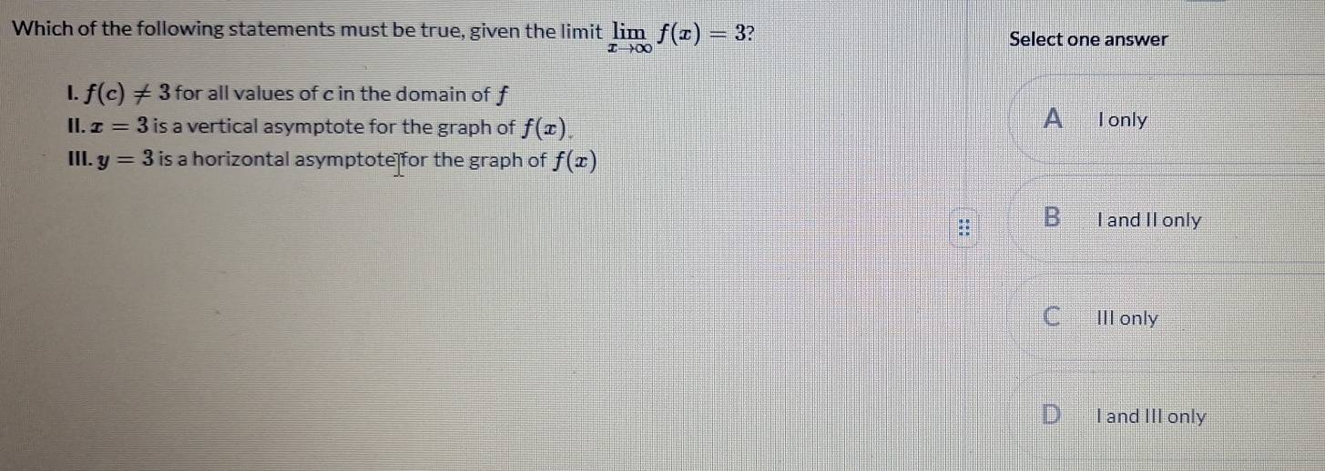 Which of the following statements must be true, given the limit limlimits _xto ∈fty f(x)=3 ?
Select one answer
I. f(c)!= 3 for all values of c in the domain of f
A
II. x=3 is a vertical asymptote for the graph of f(x). I only
III. y=3 is a horizontal asymptote for the graph of f(x)
B I and II only
C III only
I and III only