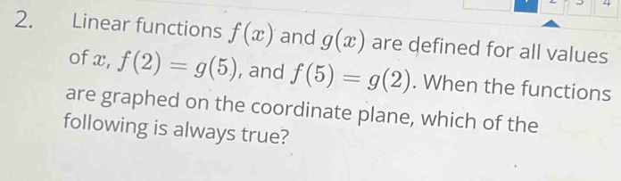 4 
2. Linear functions f(x) and g(x) are defined for all values 
of x, f(2)=g(5) , and f(5)=g(2). When the functions 
are graphed on the coordinate plane, which of the 
following is always true?