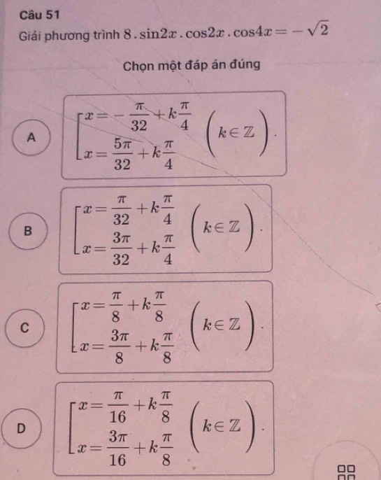 Giải phương trình 8 . sin 2x.cos 2x.cos 4x=-sqrt(2)
Chọn một đáp án đúng
A beginbmatrix x=- π /32 +k π /4  x= 5π /32 +k π /4 endarray.  (k∈ Z)
B beginbmatrix x= π /32 +k π /4  x= 3π /32 +k π /4 endarray.  (k∈ Z)
C beginarrayl x= π /8 +k π /8  x= 3π /8 +k π /8 endarray.  (k∈ Z)
D beginbmatrix x= π /16 +k π /8  x= 3π /16 +k π /8 endarray.  (k∈ Z).