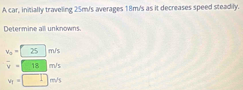 A car, initially traveling 25m/s averages 18m/s as it decreases speed steadily. 
Determine all unknowns.
25 m/s
overline v=18 m/s
v_f=□ m/s
□ 