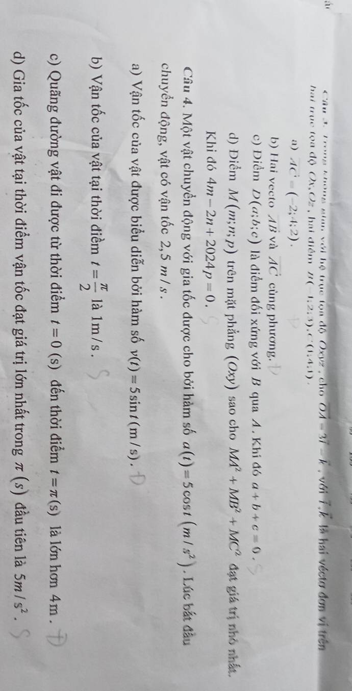 á là hai véctơ đơn vị trên
Câu 3: Trong khong sian với hệ trục tọa độ Oxyz , cho vector OA=3vector l-vector k. với vector i.vector k
ha i trục tọa độ Ox,6 ) hai điểm B(-1;2;3), C'(1;4;1).
a) vector AC=(-2;4;2).
b) Hai vecto vector AB và vector AC cùng phương.
c) Điểm D(a;b;c) là điểm đối xứng với B qua A. Khi đó a+b+c=0.
d) Điểm M(m;n;p) trên mặt phẳng (Oxy) sao cho MA^2+MB^2+MC^2 đạt giá trị nhỏ nhất.
Khi đó 4m-2n+2024p=0. 
Câu 4. Một vật chuyển động với gia tốc được cho bởi hàm số a(t)=5cos t(m/s^2). Lúc bắt đầu
chuyển động, vật có vận tốc 2, 5 m / s.
a) Vận tốc của vật được biểu diễn bởi hàm số v(t)=5sin t(m/s). 
b) Vận tốc của vật tại thời điềm t= π /2  là 1m /s.
c) Quãng đường vật đi được từ thời điểm t=0(s) đến thời điểm t=π (s) là lớn hơn 4m.
d) Gia tốc của vật tại thời điểm vận tốc đạt giá trị lớn nhất trong π (s) đầu tiên là 5m/s^2.