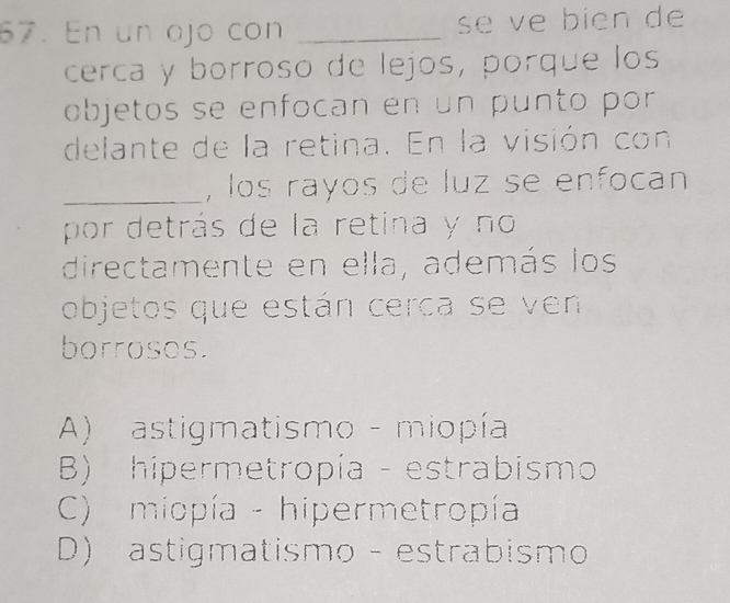 En un ojo con _se ve bien de
cerca y borroso de lejos, porque los
objetos se enfocan en un punto por
delante de la retina. En la visión con
_, los rayos de luz se enfocan
por detrás de la retina y no
directamente en ella, además los
objetos que están cerca se ven
borrosos.
A) astigmatismo - miopía
B) hipermetropía - estrabismo
C) miopía - hipermetropía
D) astigmatismo - estrabismo