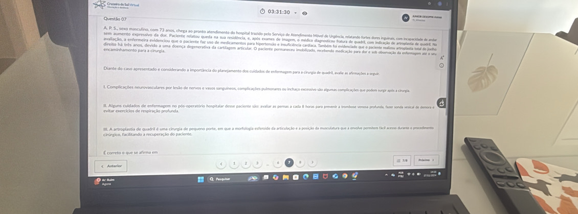 Cruzeiro do Sull Virtul
Questão 07
A. P. S., sexo masculino, com 73 anos, chega ao pronto atendimento do hospital trazido pelo Serviço de Atendimento Móvel de Urgência, relatando fortes dores inguinais, com incapacidade de anda
sem aumento expressivo da dor. Paciente relatou queda na sua residência, e, após exames de imagem, o médico diagnosticou fratura de quadril, com indicação de artroplastia de quadril. Na
avaliação, a enfermeira evidenciou que o paciente faz uso de medicamentos para hipertensão e insuficiência cardíaca. Também foi evidenciado que o paciente realizou artroplastia total do joelho
direito há três anos, devido a uma doença degenerativa da cartilagem articular. O paciente permaneceu imobilizado, recebendo medicação para dor e sob observação da enfermagem até q
encaminhamento para a cirurgia.
Diante do caso apresentado e considerando a importância do planejamento dos cuídados de enfermagem para a cirurgia de quadril, avalie as afirmações a seguia
L Complicações neurovasculares por lesão de nervos e vasos sanguíneos, complicações pulmonares ou inchaço excessivo são algumas complicações que podem surgir após a cirurgia
l. Alguns cuidados de enfermagem no pós-operatório hospitalar desse paciente são: avaliar as pernas a cada 8 horas para prevenir a trombose venosa profunda, fazer sonda vesical de demora e
I. A. artroplastia de quadril é uma cirurgia de pequeno porte, em que a morfologia esferoide da articulação e a posição da musculatura que a envolve permitem fácil acesso durante o procedimentoa
É correto o que se afirma em
 7/8
C Anteriar