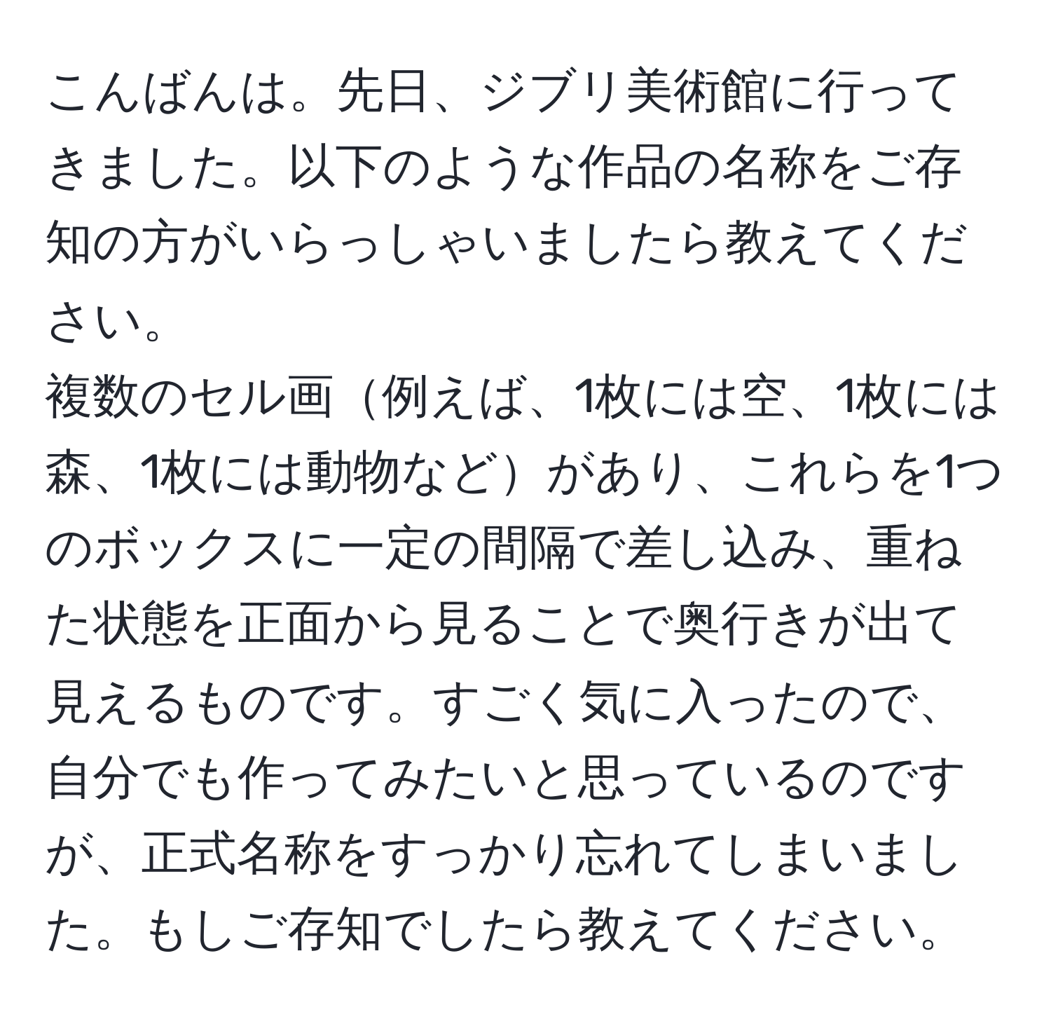 こんばんは。先日、ジブリ美術館に行ってきました。以下のような作品の名称をご存知の方がいらっしゃいましたら教えてください。  
複数のセル画例えば、1枚には空、1枚には森、1枚には動物などがあり、これらを1つのボックスに一定の間隔で差し込み、重ねた状態を正面から見ることで奥行きが出て見えるものです。すごく気に入ったので、自分でも作ってみたいと思っているのですが、正式名称をすっかり忘れてしまいました。もしご存知でしたら教えてください。