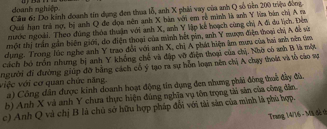 doanh nghiệp. 
Câu 6: Do kinh doanh tín dụng đen thua lỗ, anh X phải vay của anh Q số tiền 200 triệu đông. 
Quá hạn trả nợ, bị anh Q đe dọa nên anh X bàn với em rễ mình là anh Y lừa bán chị A ra 
nước ngoài. Theo đúng thỏa thuận với anh X, anh Y lập kế hoạch cùng chị A đi du lịch. Đến 
một thị trấn gần biên giới, do điện thoại của mình hết pin, anh Y mượn điện thoại chị A để sử 
dụng. Trong lúc nghe anh Y trao đồi với anh X, chị A phát hiện âm mưu của hai anh nên tìm 
cách bỏ trốn nhưng bị anh Y khống chế và đập vỡ điện thoại của chị. Nhờ có anh B là một 
người đi đường giúp đỡ bằng cách cố ý tạo ra sự hỗn loạn nên chị A chạy thoát và tố cáo sự 
việc với cơ quan chức năng. 
a) Công dân được kinh doanh hoạt động tín dụng đen nhưng phải đóng thuế đầy đủ. 
b) Anh X và anh Y chưa thực hiện đúng nghĩa vụ tôn trọng tài sản của công dân. 
c) Anh Q và chị B là chủ sở hữu hợp pháp đối với tài sản của mình là phù hợp. 
Trang 14/16 - Mã đề th