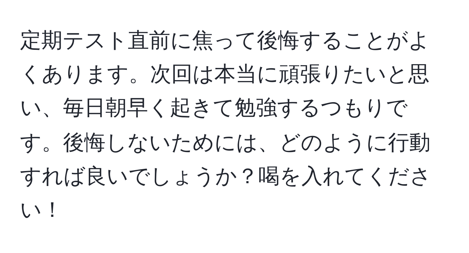 定期テスト直前に焦って後悔することがよくあります。次回は本当に頑張りたいと思い、毎日朝早く起きて勉強するつもりです。後悔しないためには、どのように行動すれば良いでしょうか？喝を入れてください！