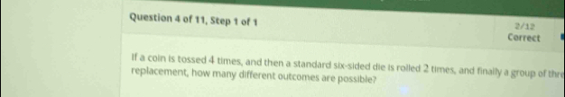 of 11, Step 1 of 1 Correct 2/12 
If a coin is tossed 4 times, and then a standard six-sided die is rolled 2 times, and finally a group of thre 
replacement, how many different outcomes are possible?