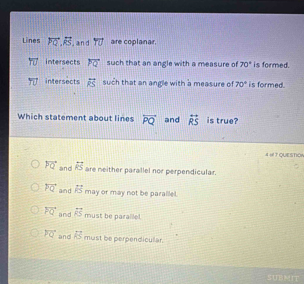 Lines overleftrightarrow PQ, overleftrightarrow RS ,and overleftrightarrow TU are coplanar.
intersects overleftrightarrow PQ such that an angle with a measure of 70° is formed.
intersects overleftrightarrow RS such that an angle with a measure of 70° is formed.
Which statement about lines overleftrightarrow PQ and overleftrightarrow RS is true?
4 of 7 QUESTION
overleftrightarrow PQ and overleftrightarrow RS are neither parallel nor perpendicular.
overleftrightarrow PQ and overleftrightarrow RS may or may not be parallel.
overleftrightarrow PQ and overleftrightarrow RS must be parallel.
overleftrightarrow PQ and overleftrightarrow RS must be perpendicular.
SUBMIT