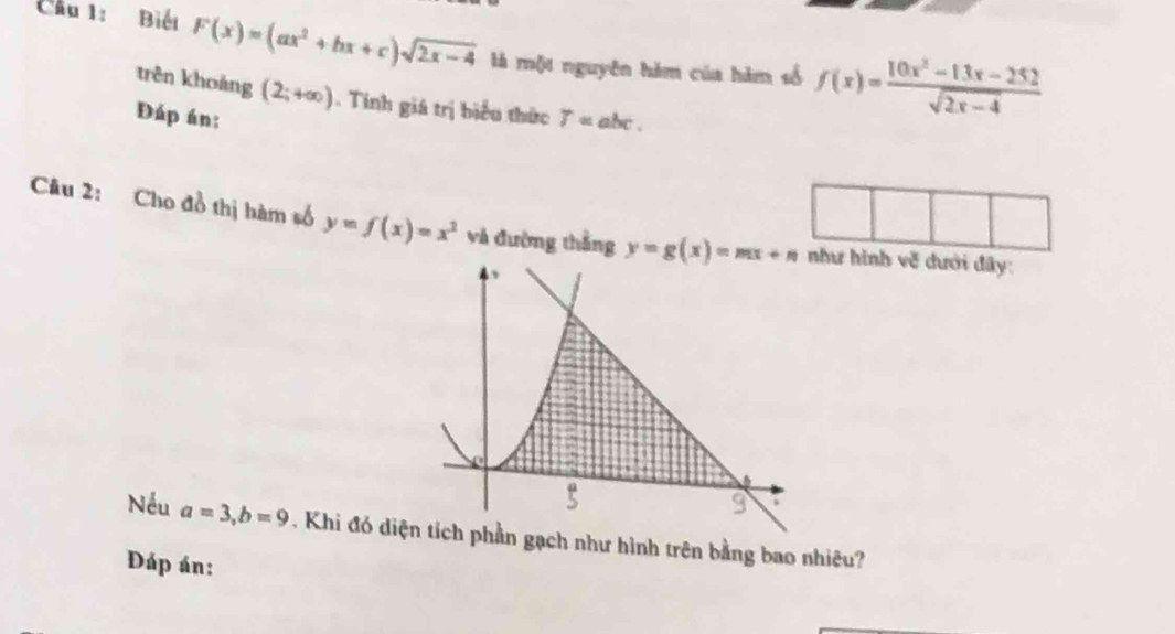 Cầu 1: Biết F(x)=(ax^2+bx+c)sqrt(2x-4) là một nguyên hàm của hàm số f(x)= (10x^2-13x-252)/sqrt(2x-4) 
trên khoảng (2;+∈fty ). Tinh giá trị biểu thức 
Đáp án: T=abc. 
Câu 2: Cho đồ thị hàm số y=f(x)=x^2 và đường thắng y=g(x)=mx+n ư hình v_0^3 đưới đây 
Nếu a=3, b=9. Khi đó diphần gạch như hình trên bằng bao nhiêu? 
Đáp án: