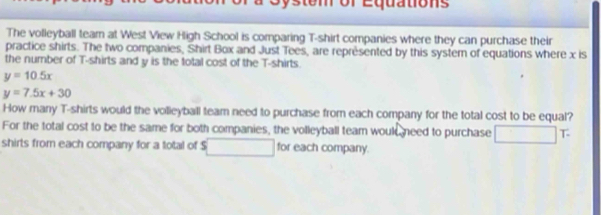 or Equations
The volleyball team at West View High School is comparing T-shirt companies where they can purchase their
practice shirts. The two companies, Shirt Box and Just Tees, are représented by this system of equations where x is
the number of T-shirts and y is the total cost of the T-shirts.
y=10.5x
y=7.5x+30
How many T-shirts would the volleyball team need to purchase from each company for the total cost to be equal?
For the total cost to be the same for both companies, the volleyball team would need to purchase T
shirts from each company for a total of $ for each company.