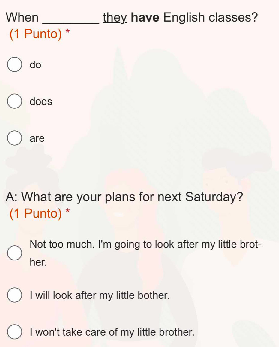 When _they have English classes?
(1 Punto) *
do
does
are
A: What are your plans for next Saturday?
(1 Punto) *
Not too much. I'm going to look after my little brot-
her.
I will look after my little bother.
I won't take care of my little brother.