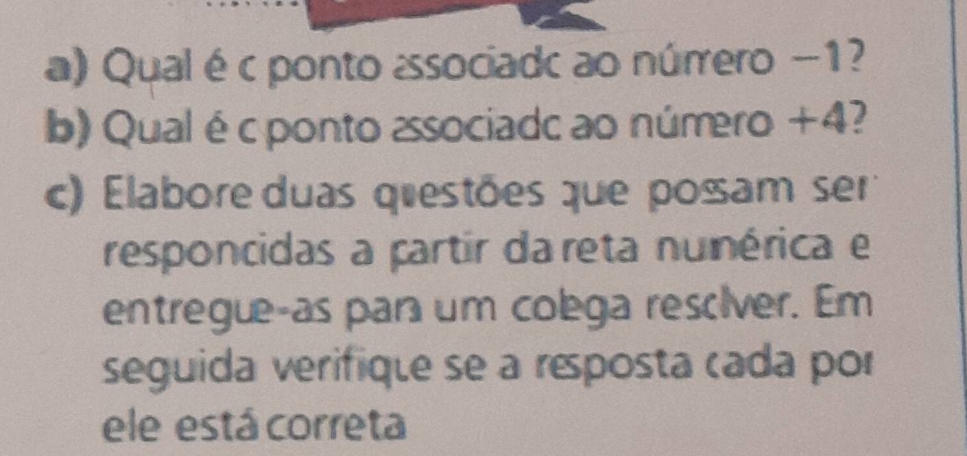 Qual éc ponto associadc ao núrrero -1? 
b) Qualé cponto associadc ao número +4? 
c) Elabore duas qiestões que posam ser 
responcidas a partir da reta nunérica e 
entregue-as par um colega resciver. Em 
seguida verifique se a résposta cada por 
ele está correta