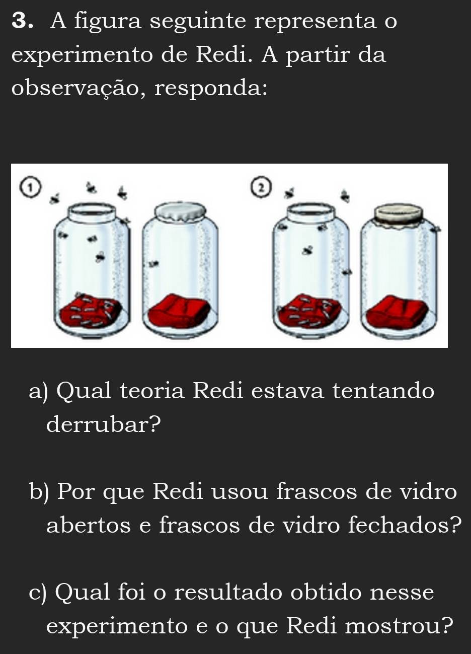 A figura seguinte representa o 
experimento de Redi. A partir da 
observação, responda: 
o 
a) Qual teoria Redi estava tentando 
derrubar? 
b) Por que Redi usou frascos de vidro 
abertos e frascos de vidro fechados? 
c) Qual foi o resultado obtido nesse 
experimento e o que Redi mostrou?