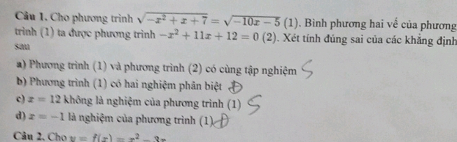 Cho phương trình sqrt(-x^2+x+7)=sqrt(-10x-5)(1) Bình phương hai về của phương
trình (1) ta được phương trình -x^2+11x+12=0(2) Xét tính đúng sai của các khẳng định
sau
a) Phương trình (1) và phương trình (2) có cùng tập nghiệm
b) Phương trình (1) có hai nghiệm phân biệt
c) x=12 không là nghiệm của phương trình (1)
d) x=-1 là nghiệm của phương trình (1).
Câu 2. Cho y=f(x)=x^2-3x