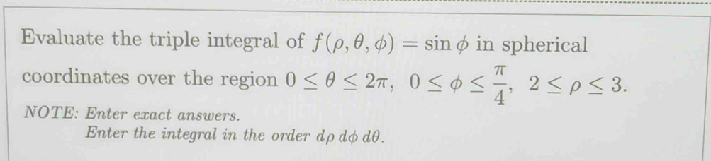 Evaluate the triple integral of f(rho ,θ ,phi )= sinφ in spherical 
coordinates over the region 0≤ θ ≤ 2π , 0≤ phi ≤  π /4 , 2≤ rho ≤ 3. 
NOTE: Enter exact answers. 
Enter the integral in the order dρdφdθ.