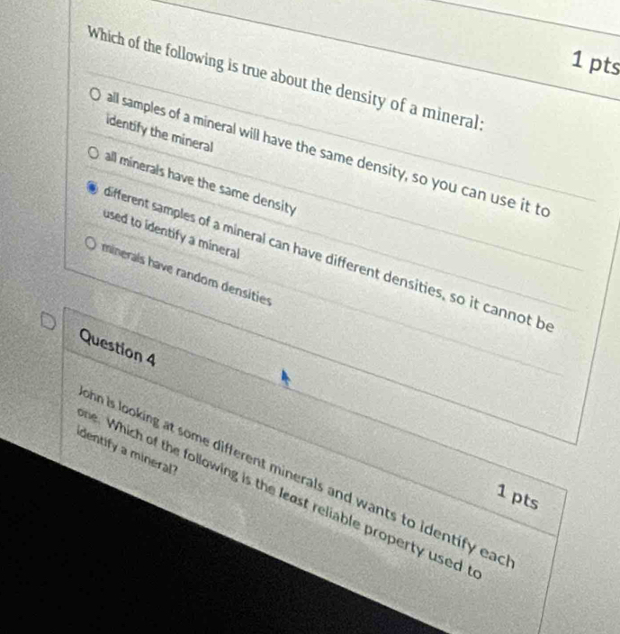 Which of the following is true about the density of a mineral:
identify the mineral
all samples of a mineral will have the same density, so you can use it to
all minerals have the same density
used to identify a mineral
ifferent samples of a mineral can have different densities, so it cannot be
minerals have random densities
Question 4
identify a mineral?
hn is looking at some different minerals and wants to identify ead
be. Which of the following is the least reliable property used 
1 pts