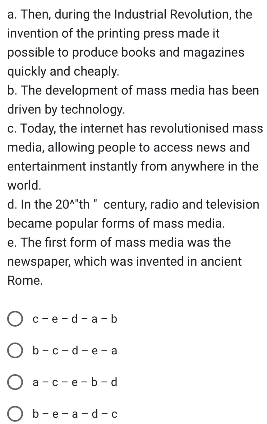 Then, during the Industrial Revolution, the
invention of the printing press made it
possible to produce books and magazines
quickly and cheaply.
b. The development of mass media has been
driven by technology.
c. Today, the internet has revolutionised mass
media, allowing people to access news and
entertainment instantly from anywhere in the
world.
d. In the 20^(wedge '') th " century, radio and television
became popular forms of mass media.
e. The first form of mass media was the
newspaper, which was invented in ancient
Rome.
c-e-d-a-b
b-c-d-e-a
a-c-e-b-d
b-e-a-d-c