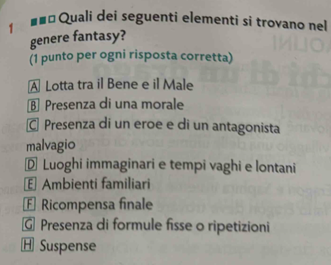 1
1ª Quali dei seguenti elementi si trovano nel
genere fantasy?
(1 punto per ogni risposta corretta)
A Lotta tra il Bene e il Male
§ Presenza di una morale
Presenza di un eroe e di un antagonista
malvagio
D Luoghi immaginari e tempi vaghi e lontani
Ambienti familiari
F Ricompensa finale
G Presenza di formule fisse o ripetizioni
H Suspense