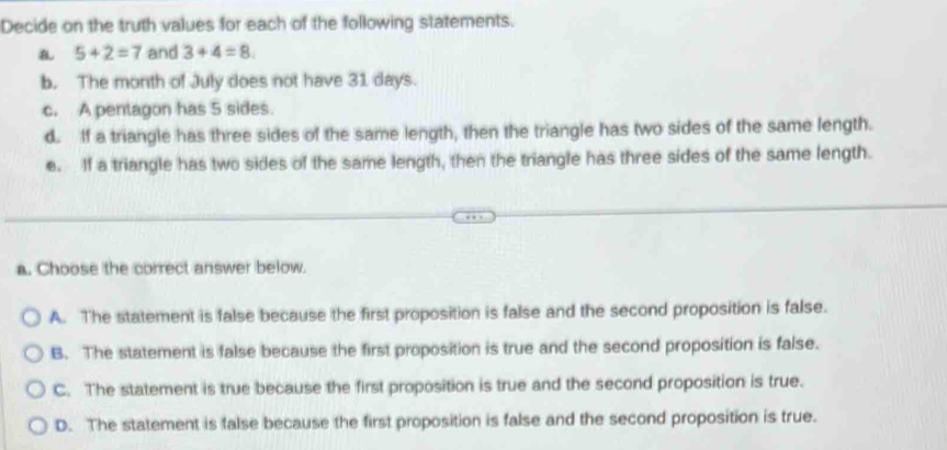 Decide on the truth values for each of the following statements.
a 5+2=7 and 3+4=8. 
b. The month of July does not have 31 days.
c. A pentagon has 5 sides.
d. If a triangle has three sides of the same length, then the triangle has two sides of the same length.
e. If a triangle has two sides of the same length, then the triangle has three sides of the same length.
a. Choose the correct answer below.
A. The statement is false because the first proposition is false and the second proposition is false.
B. The statement is false because the first proposition is true and the second proposition is false.
C. The statement is true because the first proposition is true and the second proposition is true.
D. The statement is false because the first proposition is false and the second proposition is true.