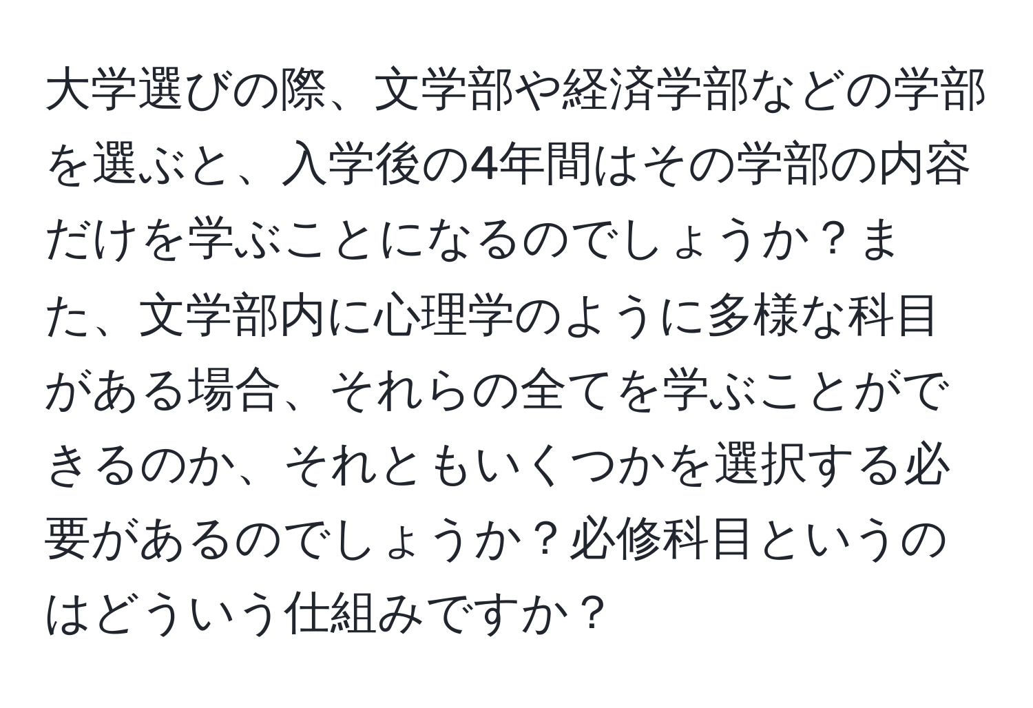 大学選びの際、文学部や経済学部などの学部を選ぶと、入学後の4年間はその学部の内容だけを学ぶことになるのでしょうか？また、文学部内に心理学のように多様な科目がある場合、それらの全てを学ぶことができるのか、それともいくつかを選択する必要があるのでしょうか？必修科目というのはどういう仕組みですか？