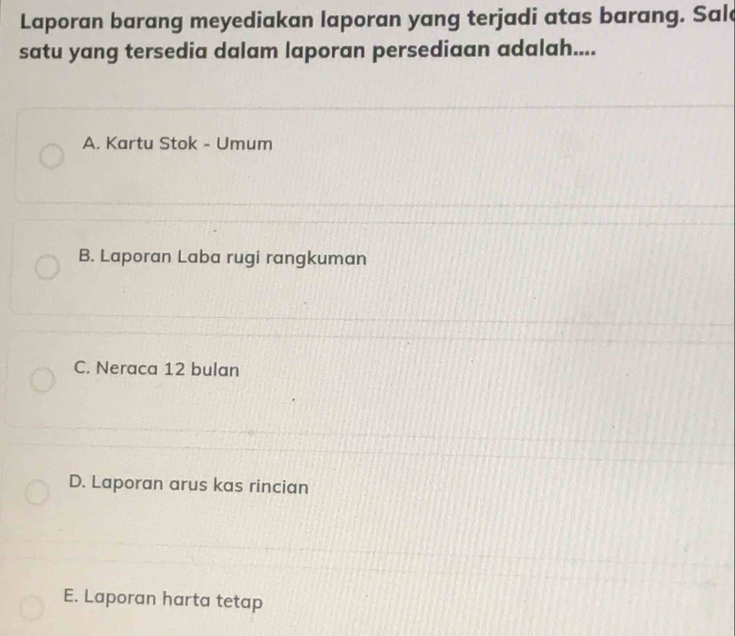 Laporan barang meyediakan laporan yang terjadi atas barang. Sale
satu yang tersedia dalam laporan persediaan adalah....
A. Kartu Stok - Umum
B. Laporan Laba rugi rangkuman
C. Neraca 12 bulan
D. Laporan arus kas rincian
E. Laporan harta tetap