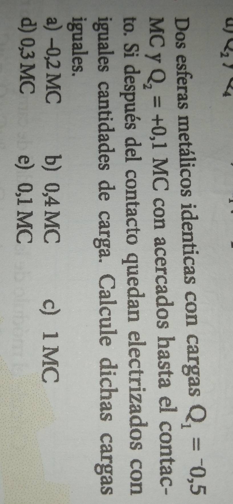 x_2 1 4
Dos esferas metálicos identicas con cargas Q_1=-0,5
MC y Q_2=+0,1MC con acercados hasta el contac-
to. Si después del contacto quedan electrizados con
iguales cantidades de carga. Calcule dichas cargas
iguales.
a) -0,2 MC b) 0,4 MC c) 1 MC
d) 0,3 MC e) 0,1 MC