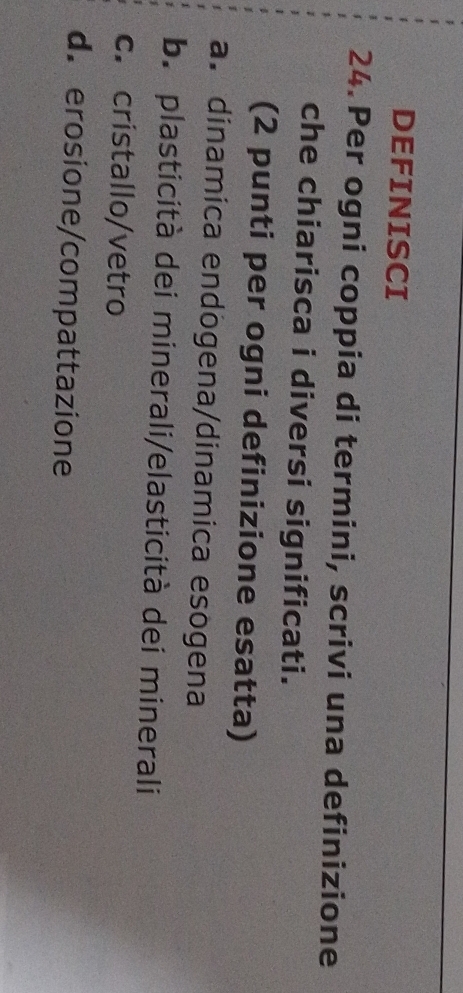 DEFINISCI
24. Per ogni coppia di termini, scrivi una definizione
che chiarisca i diversi significati.
(2 punti per ogni definizione esatta)
a. dinamica endögena/dinamica esogena
b. plasticità dei minerali/elasticità dei minerali
c. cristallo/vetro
d.erosione/compattazione