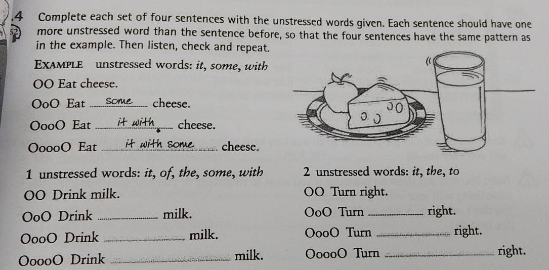 Complete each set of four sentences with the unstressed words given. Each sentence should have one 
more unstressed word than the sentence before, so that the four sentences have the same pattern as 
in the example. Then listen, check and repeat. 
EXAMPLE unstressed words: it, some, with 
OO Eat cheese. 
OoO Eat ......om........ cheese. 
OooO Eat it with cheese. 
OoooO Eat it with some _cheese. 
1 unstressed words: it, of, the, some, with 2 unstressed words: it, the, to 
OO Drink milk. OO Turn right. 
OoO Drink _milk. OoO Turn _right. 
OooO Drink _milk. OooO Turn _right. 
OoooO Drink _milk. OoooO Turn _right.