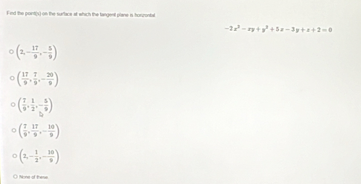 Find the point(s) on the surface at which the tangent plane is horizontal
-2x^2-xy+y^2+5x-3y+z+2=0
(2,- 17/9 ,- 5/9 )
( 17/9 , 7/9 ,- 20/9 )
( 7/9 , 1/2 ,- 5/9 )
( 7/9 , 17/9 ,- 10/9 )
(2,- 1/2 ,- 10/9 )
None of these.