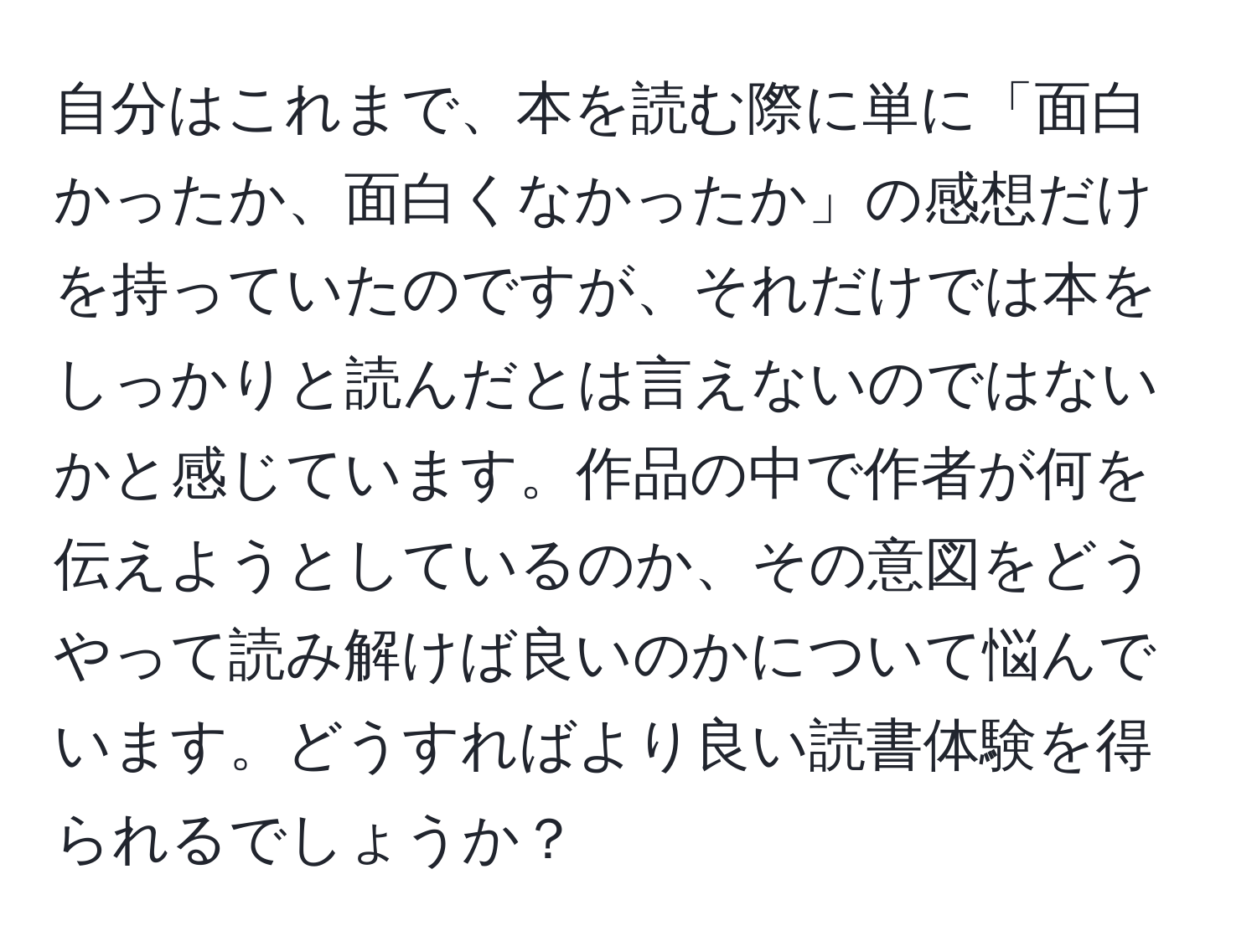 自分はこれまで、本を読む際に単に「面白かったか、面白くなかったか」の感想だけを持っていたのですが、それだけでは本をしっかりと読んだとは言えないのではないかと感じています。作品の中で作者が何を伝えようとしているのか、その意図をどうやって読み解けば良いのかについて悩んでいます。どうすればより良い読書体験を得られるでしょうか？