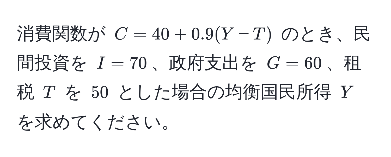 消費関数が $C = 40 + 0.9(Y - T)$ のとき、民間投資を $I = 70$、政府支出を $G = 60$、租税 $T$ を $50$ とした場合の均衡国民所得 $Y$ を求めてください。