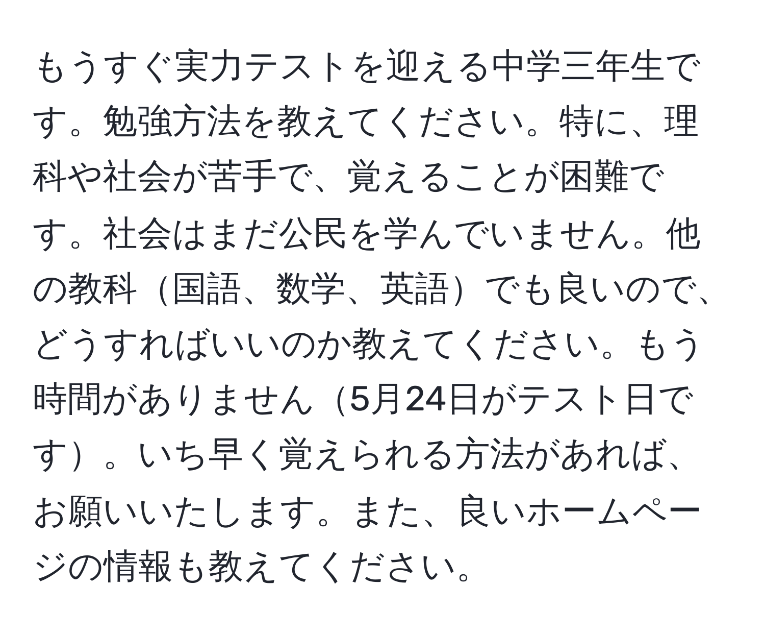 もうすぐ実力テストを迎える中学三年生です。勉強方法を教えてください。特に、理科や社会が苦手で、覚えることが困難です。社会はまだ公民を学んでいません。他の教科国語、数学、英語でも良いので、どうすればいいのか教えてください。もう時間がありません5月24日がテスト日です。いち早く覚えられる方法があれば、お願いいたします。また、良いホームページの情報も教えてください。