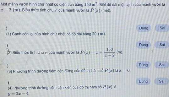 Một mảnh vườn hình chữ nhật có diện tích bằng 150m^2. Biết độ dài một cạnh của mảnh vườn là
x-2(m). Biểu thức tính chu vi của mảnh vườn là P(x) (mét). 
) Đúng Sai 
(1) Cạnh còn lại của hình chữ nhật có độ dài bằng 20 (m). 
) Đúng Sai 
(2) Biểu thức tính chu vi của mảnh vườn là P(x)=x+ 150/x-2 (m). 
 Đúng Sai 
(3) Phương trình đường tiệm cận đứng của đồ thị hàm số P(x) là x=0. 
) 
Đúng Sai 
(4) Phương trình đường tiệm cận xiên của đồ thị hàm số P(x) là
y=2x-4.