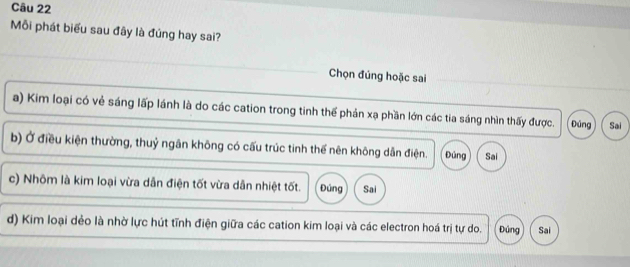 Mỗi phát biểu sau đây là đúng hay sai?
Chọn đúng hoặc sai
a) Kim loại có vẻ sáng lấp lánh là do các cation trong tinh thể phản xạ phần lớn các tia sáng nhìn thấy được. Đúng Sai
b) Ở điều kiện thường, thuỷ ngân không có cấu trúc tinh thế nên không dẫn điện. Đúng Sai
c) Nhôm là kim loại vừa dẫn điện tốt vừa dẫn nhiệt tốt. Đúng Sai
d) Kim loại dẻo là nhờ lực hút tĩnh điện giữa các cation kim loại và các electron hoá trị tự do. Đúng Sai