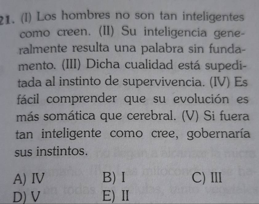 Los hombres no son tan inteligentes
como creen. (II) Su inteligencia gene-
ralmente resulta una palabra sin funda-
mento. (III) Dicha cualidad está supedi-
tada al instinto de supervivencia. (IV) Es
fácil comprender que su evolución es
más somática que cerebral. (V) Si fuera
tan inteligente como cree, gobernaría
sus instintos.
A) ⅣV B)Ⅰ C)Ⅲ
D) V E)Ⅱ