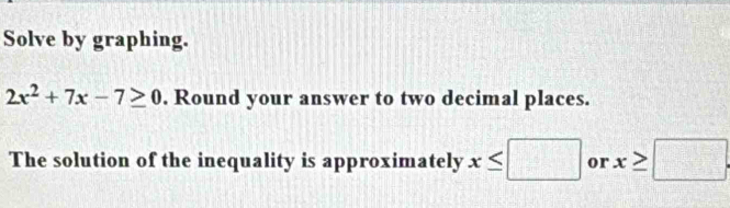 Solve by graphing.
2x^2+7x-7≥ 0. Round your answer to two decimal places. 
The solution of the inequality is approximately x≤ □ or x≥slant □