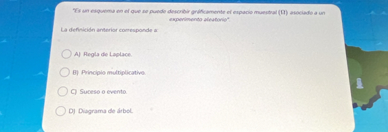 Es un esquema en el que se puede describir gráficamente el espacio muestral (Ω) asociado a un
experimento aleatorio".
La definición anterior corresponde a:
A) Regla de Laplace.
B) Principio multiplicativo.
C) Suceso o evento.
D) Diagrama de árbol.