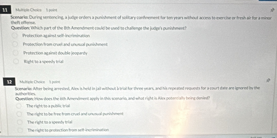 Scenario: During sentencing, a judge orders a punishment of solitary confnement for ten years without access to exercise or fresh air for a minor
theft offense.
Question: Which part of the 8th Amendment could be used to challenge the judge's punishment?
Protection against self-incrimination
Protection from cruel and unusual punishment
Protection against double jeopardy
Right to a speedy trial
12 Multiple Choice 1 point
Scenario: After being arrested, Alex is held in jail without a trial for three years, and his repeated requests for a court date are ignored by the
authorities.
Question: How does the 6th Amendment apply in this scenario, and what right is Alex potentially being denied?
The right to a public trial
The right to be free from cruel and unusual punishment
The right to a speedy trial
The right to protection from self-incrimination