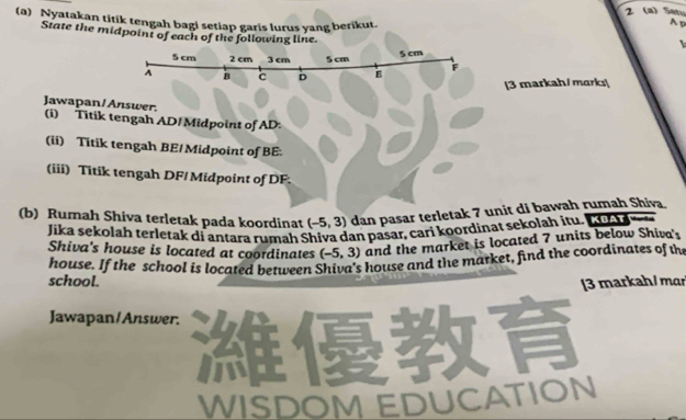 2 (a) Satu 
(a) Nyatakan titik tengah bagi setiap garis lurus yang berikut. 
Ap 
State the midpoint of each of the following line. 
[3 markah/ marks| 
Jawapan/ Answer. (i) Titik tengah AD / Midpoint of AD : 
(ii) Titik tengah BE/ Midpoint of BE : 
(iii) Titik tengah DF / Midpoint of DF : 
(b) Rumah Shiva terletak pada koordinat (-5,3) dan pasar terletak 7 unit di bawah rumah Shiva 
Jika şekolah terletak di antara rumah Shiva dan pasar, cari koordinat sekolah itu. L 
Shiva's house is located at coordinates (-5,3) and the market is located 7 units below Shiva's 
house. If the school is located between Shiva's house and the market, find the coordinates of th 
school. [3 markah/ mɑr 
Jawapan/Answer. 
WISDOM EDUCATION