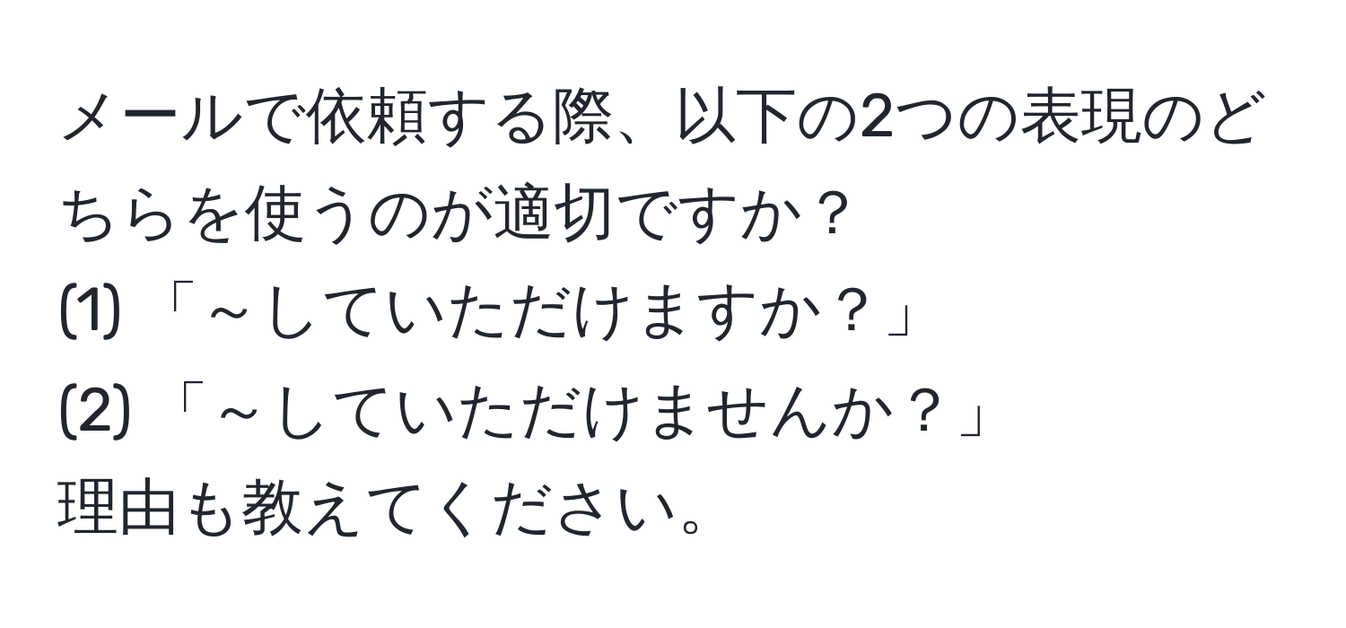 メールで依頼する際、以下の2つの表現のどちらを使うのが適切ですか？  
(1) 「～していただけますか？」  
(2) 「～していただけませんか？」  
理由も教えてください。