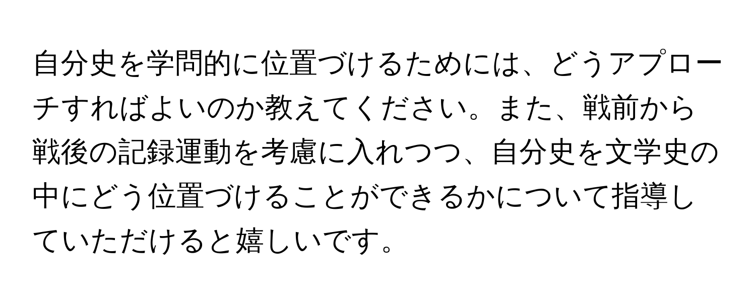 自分史を学問的に位置づけるためには、どうアプローチすればよいのか教えてください。また、戦前から戦後の記録運動を考慮に入れつつ、自分史を文学史の中にどう位置づけることができるかについて指導していただけると嬉しいです。