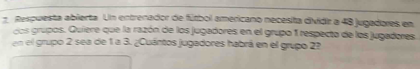 Respuesta abierta Un entrenador de fútbol americano necesita dividir a 48 jugadores en 
dos grupos. Quiere que la razón de los jugadores en el grupo 1 respecto de los jugadores 
en el grupo 2 sea de 1 a 3. ¿Cuántos jugadores habrá en el grupo 2?