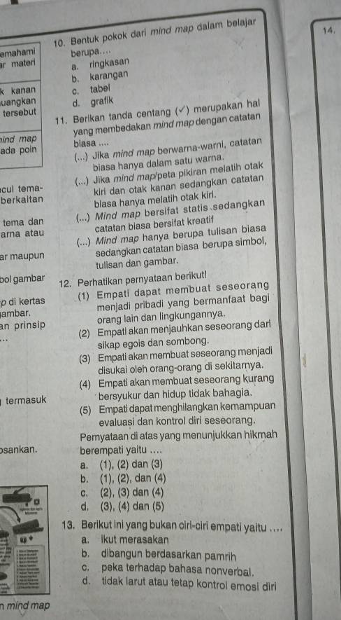 emahami 10. Bentuk pokok dari mind map dalam belajar
r materi berupa....
a. ringkasan
b. karangan
k kanan
uangkan c. tabei
tersebut d. grafik
11. Berikan tanda centang (√) merupakan hal
yang membedakan mind map dengan catatan
ind map 
ada poin biasa ....
(...) Jika mind map berwarna-warni, catatan
biasa hanya dalam satu warna.
cul tema- (...) Jika mind map/peta pikiran melatih otak
kiri dan otak kanan sedangkan catatan
berkaitan
blasa hanya melatih otak kiri.
tema dan (...) Mind map bersifat statis sedangkan
arna atau catatan biasa bersifat kreatif
(...) Mind map hanya berupa tulisan biasa
ar maupun sedangkan catatan biasa berupa simbol,
tulisan dan gambar.
bol gambar 12. Perhatikan pernyataan berikut!
p di kertas (1) Empati dapat membuat seseorang
ambar. menjadi pribadi yang bermanfaat bagi
an prinsip orang lain dan lingkungannya.
.. (2) Empati akan menjauhkan seseorang dari
sikap egois dan sombong.
(3) Empati akan membuat seseorang menjadi
disukai oleh orang-orang di sekitarnya.
(4) Empati akan membuat seseorang kurang
termasuk bersyukur dan hidup tidak bahagia.
(5) Empati dapat menghilangkan kemampuan
evaluasi dan kontrol diri seseorang.
Pernyataan di atas yang menunjukkan hikmah
sankan. berempati yaitu ....
a. (1), (2) dan (3)
b. (1), (2), dan (4)
c. (2), (3) dan (4)
d. (3), (4) dan (5)
13. Berikut ini yang bukan ciri-ciri empati yaitu ....
a. ikut merasakan
b. dibangun berdasarkan pamrih
c. peka terhadap bahasa nonverbal.
d. tidak larut atau tetap kontrol emosi diri
n mind map