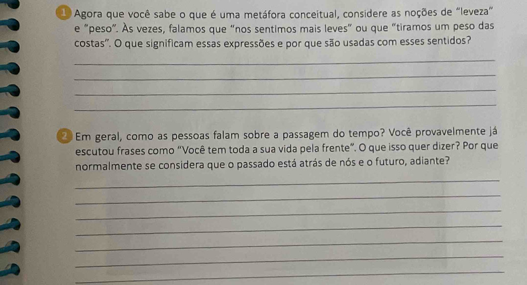 Agora que você sabe o que é uma metáfora conceitual, considere as noções de “leveza” 
e “peso”. Às vezes, falamos que “nos sentimos mais leves” ou que “tiramos um peso das 
costas''. O que significam essas expressões e por que são usadas com esses sentidos? 
_ 
_ 
_ 
_ 
Em geral, como as pessoas falam sobre a passagem do tempo? Você provavelmente já 
escutou frases como “Você tem toda a sua vida pela frente”. O que isso quer dizer? Por que 
normalmente se considera que o passado está atrás de nós e o futuro, adiante? 
_ 
_ 
_ 
_ 
_ 
_ 
_